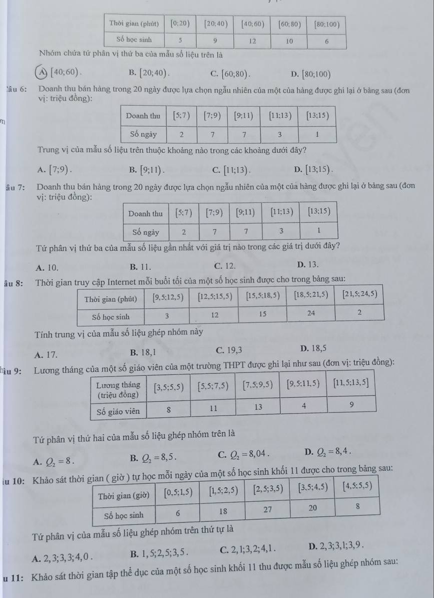 Nhóm chứa trên là
a [40;60). B. [20;40). C. [60;80). D. [80;100)
lầu 6: Doanh thu bán hàng trong 20 ngày được lựa chọn ngẫu nhiên của một của hàng được ghi lại ở bảng sau (đơn
vị: triệu đồng):
n
Trung vị của mẫu số liệu trên thuộc khoảng nào trong các khoảng dưới đây?
A. [7;9). B. [9;11). C. [11;13). D. [13;15).
ầu 7: Doanh thu bán hàng trong 20 ngày được lựa chọn ngẫu nhiên của một của hàng được ghi lại ở bảng sau (đơn
vị: triệu đồng):
Tứ phân vị thứ ba của mẫu số liệu gần nhất với giá trị nào trong các giá trị dưới đây?
A. 10. B. 11. C. 12. D. 13.
âu 8: Thờập Internet mỗi buổi tối của một số học sinh được cho trong bảng sau:
Tính trung vị của mẫu số liệu ghép nhóm này
A. 17. B. 18,1 C. 19,3 D. 18,5
Tu 9: Lương tên của một trường THPT được ghi lại như sau (đơn vị: triệu đồng):
Tứ phân vị thứ hai của mẫu số liệu ghép nhóm trên là
A. Q_2=8.
B. Q_2=8,5. C. Q_2=8,04. D. Q_2=8,4.
iu 10: Khảo sátột số học sinh khối 11 được cho trong bảng sau:
Tứ phân vị của mẫu số liệu ghép nhóm trên thứ tự là
A. 2, 3; 3, 3; 4, 0 . B. 1, 5;2, 5; 3, 5 . C. 2, l;3, 2; 4, 1 . D. 2, 3; 3, 1; 3, 9 .
u 11: Khảo sát thời gian tập thể dục của một số học sinh khối 11 thu được mẫu số liệu ghép nhóm sau: