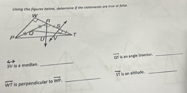 Using the figures below, determine if the statements are true or false.
overline QT
_
SV is a median. _is an angle bisector. 
_
overline ST
overline WT is perpendicular to overline WP. _is an altitude.