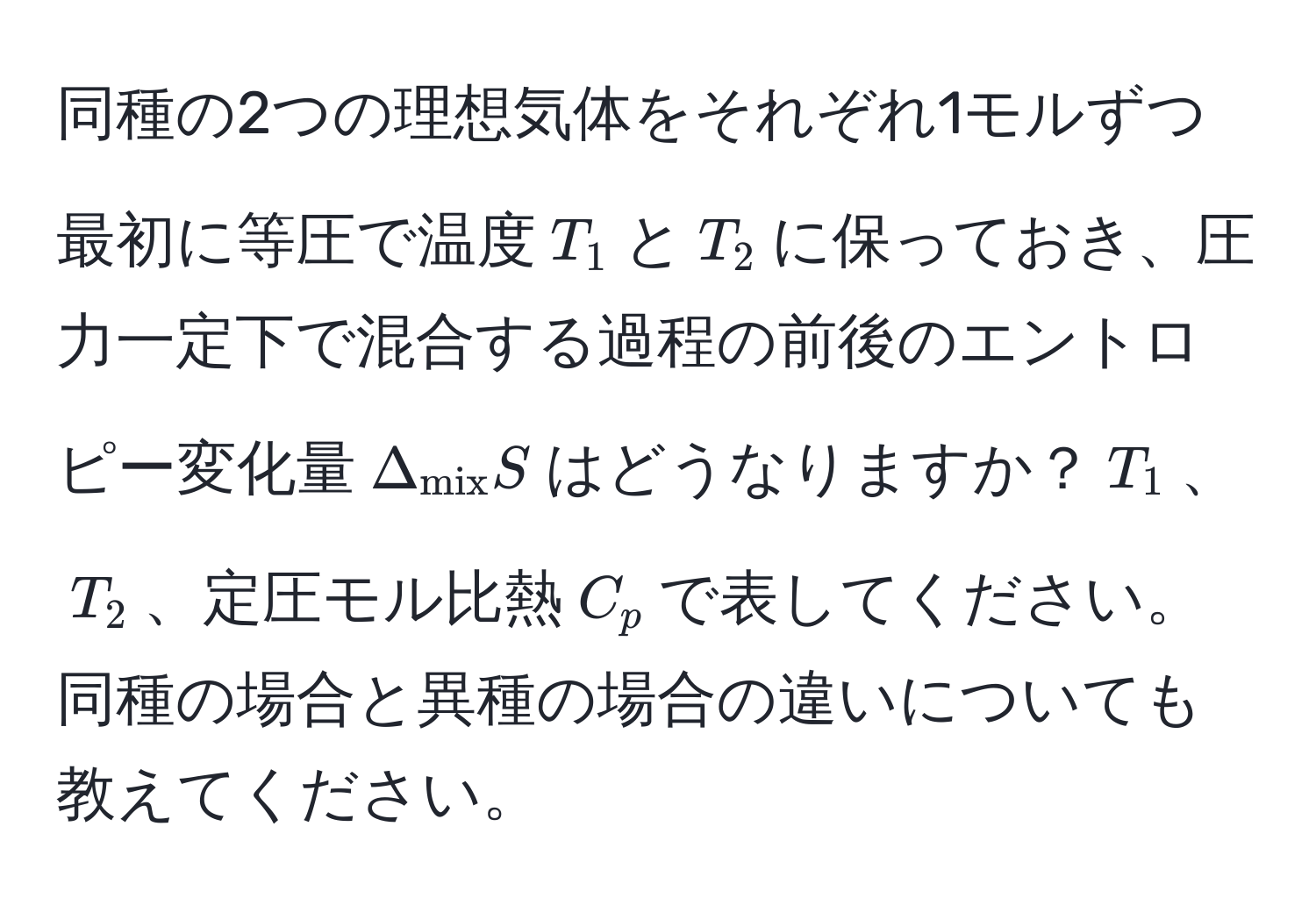 同種の2つの理想気体をそれぞれ1モルずつ最初に等圧で温度$T_1$と$T_2$に保っておき、圧力一定下で混合する過程の前後のエントロピー変化量$Delta_mix S$はどうなりますか？$T_1$、$T_2$、定圧モル比熱$C_p$で表してください。同種の場合と異種の場合の違いについても教えてください。