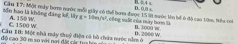 B. 0, 4 s.
D. 0, 8 s.
a
Câu 17: Một máy bơm nước mỗi giây có thể bơm được 15 lít nước lên bể ở độ cao 10m. Nếu coi
tổn hao là không đáng kể, lấy g=10m/s^2 , công suất của máy bơm là
A. 150 W. B. 3000 W.
C. 1500 W. D. 2000 W.
* Câu 18: Một nhà máy thuỷ điện có hồ chứa nước nằm ở
độ cao 30 m so với nơi đặt các tua hin c