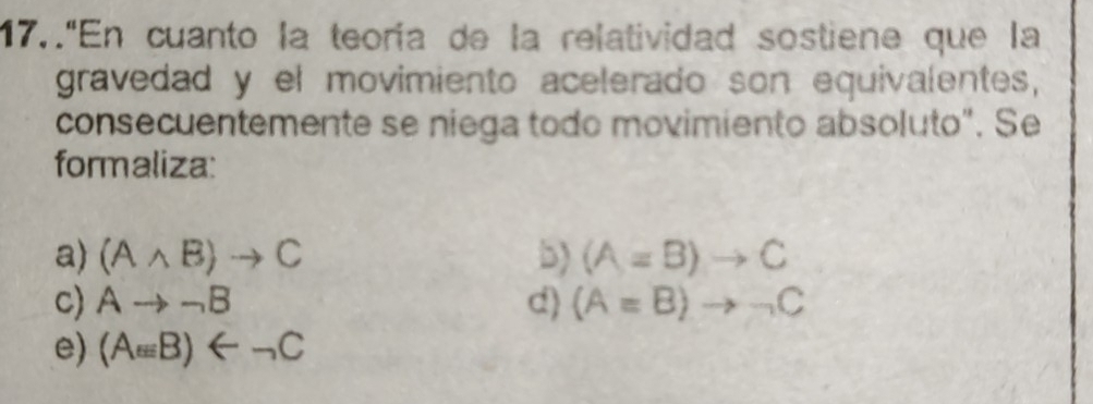 17.."En cuanto la teoría de la relatividad sostiene que la
gravedad y el movimiento acelerado son equivalentes,
consecuentemente se niega todo movimiento absoluto". Se
formaliza:
a) (Awedge B)to C 5) (A=B)to C
c) Ato neg B d) (A=B)to neg C
e) (Aepsilon B)B)