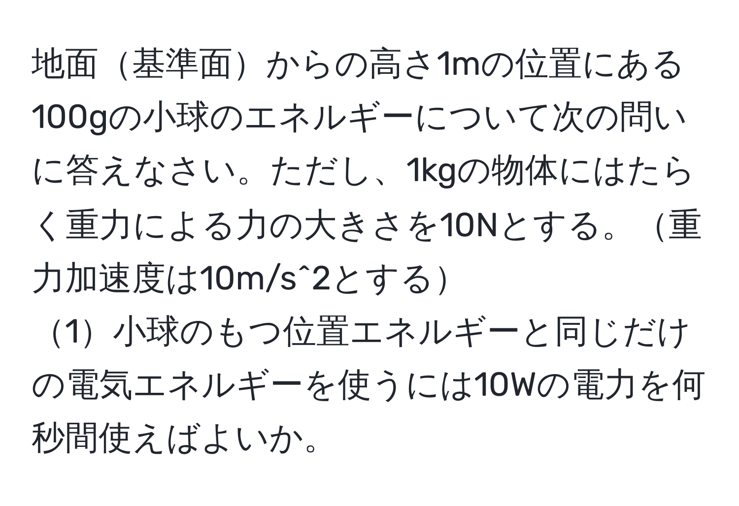 地面基準面からの高さ1mの位置にある100gの小球のエネルギーについて次の問いに答えなさい。ただし、1kgの物体にはたらく重力による力の大きさを10Nとする。重力加速度は10m/s^2とする  
1小球のもつ位置エネルギーと同じだけの電気エネルギーを使うには10Wの電力を何秒間使えばよいか。