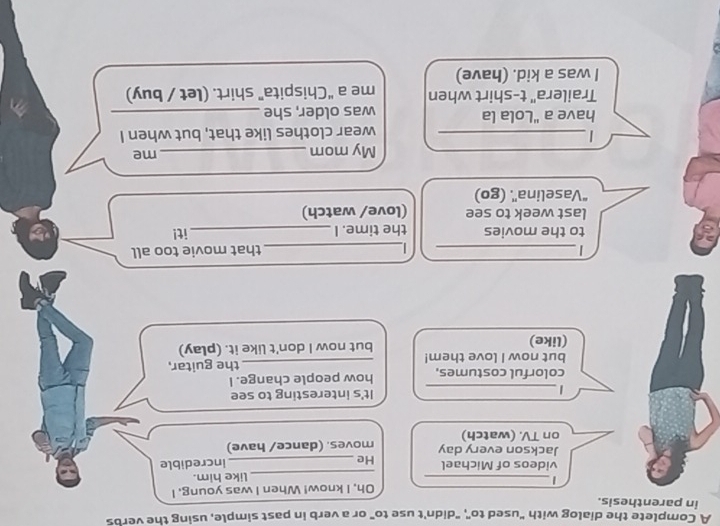 A Complete the dialog with "used to", "didn't use to" or a verb in past simple, using the verbs 
in parenthesis. 
Oh, I know! When I was young. I 
_| 
_like him. 
videos of Michael He_ 
incredible 
Jackson every day 
on TV. (watch) moves. (dance/ have) 
_ 
_| 
It's interesting to see 
colorful costumes. how people change. I 
but now I love them! _the guitar, 
(like) but now I don't like it. (play) 
| __that movie too all 

to the movies the time. I_ it! 
last week to see (love/ watch) 
“Vaselina'. (go) 
My mom_ 
me 
_| 
wear clothes like that, but when I 
have a "Lola la was older, she_ 
Trailera" t-shirt when me a “Chispita” shirt. (let / buy) 
I was a kid. (have)