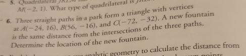 Quadrilatera K E
M(-2,1). What type of quadrilateral is J
6. Three straight paths in a park form a triangle with vertices 
is the same distance from the intersections of the three paths. C(-72,-32). A new fountain 
at A(-24,16), B(56,-16) , and 
Determine the location of the new fountain. 
lytic geometry to calculate the distance from