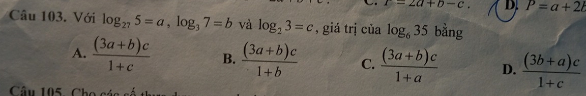 T=2a+b-c. D. P=a+2l
Câu 103. Với log _275=a, log _37=b và log _23=c , giá trị của log _635 bằng
A.  ((3a+b)c)/1+c 
B.  ((3a+b)c)/1+b 
C.  ((3a+b)c)/1+a 
D.  ((3b+a)c)/1+c 
Câu 105 , Cho có