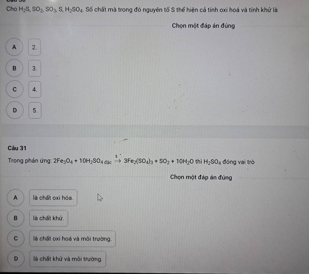 Cho H_2S, SO_2, SO_3, S, H_2SO_4. Số chất mà trong đó nguyên tố S thể hiện cả tính oxi hoá và tính khử là
Chọn một đáp án đúng
A 2.
B 3.
C 4.
D 5.
Câu 31
Trong phản ứng: 2Fe_3O_4+10H_2SO_4dac to 3Fe_2(SO_4)_3+SO_2+10H_2O thì H_2SO_4 đóng vai trò
Chọn một đáp án đúng
A là chất oxi hóa.
B là chất khử.
C là chất oxi hoá và môi trường.
D là chất khử và môi trường.