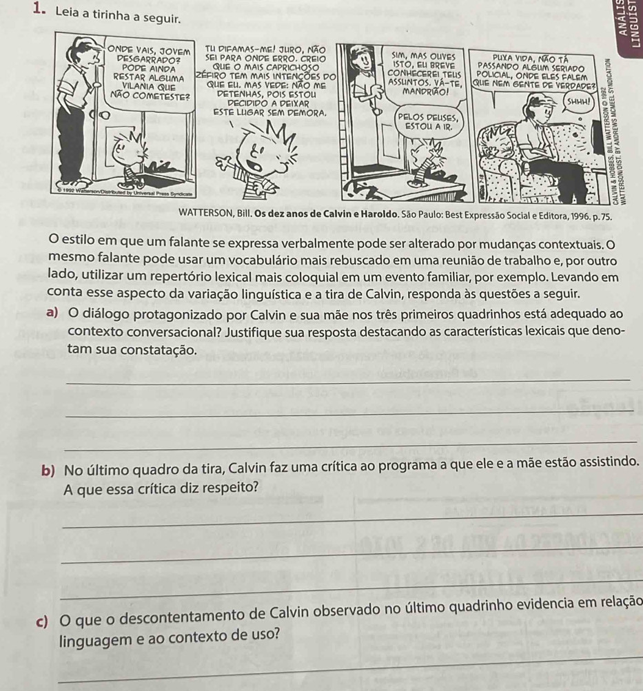 Leia a tirinha a seguir. 
2 
TU Difamas-me! Juro, nã 
SEI PARA ONDE ERRO. CRE 
QUE O MAIS CAPRICHOSO 
éfiro tEm mais INtENçõe 
que eu. mas vede: Não m 
DETENHAS, POIS ESTOU 
DECIDIDO A DEIXAR 
ESTE LUGAR SEM PEMOR 
WATTERSON, Bill. Os dez anos de Calvin e Haroldo. São Paulo: Best Expressão Social e Editora, 1996. p. 75. 
O estilo em que um falante se expressa verbalmente pode ser alterado por mudanças contextuais. O 
mesmo falante pode usar um vocabulário mais rebuscado em uma reunião de trabalho e, por outro 
lado, utilizar um repertório lexical mais coloquial em um evento familiar, por exemplo. Levando em 
conta esse aspecto da variação linguística e a tira de Calvin, responda às questões a seguir. 
a) O diálogo protagonizado por Calvin e sua mãe nos três primeiros quadrinhos está adequado ao 
contexto conversacional? Justifique sua resposta destacando as características lexicais que deno- 
tam sua constatação. 
_ 
_ 
_ 
b) No último quadro da tira, Calvin faz uma crítica ao programa a que ele e a mãe estão assistindo. 
A que essa crítica diz respeito? 
_ 
_ 
_ 
c) O que o descontentamento de Calvin observado no último quadrinho evidencia em relação 
_ 
linguagem e ao contexto de uso?