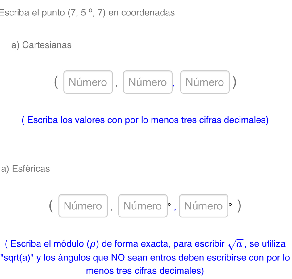 Escriba el punto (7,5°,7) en coordenadas 
a) Cartesianas 
( Número , Número , Número) 
( Escriba los valores con por lo menos tres cifras decimales) 
a) Esféricas 
Número , Número °, Número °) 
( Escriba el módulo (ρ) de forma exacta, para escribir sqrt(a) , se utiliza 
"sqrt(a)" y los ángulos que NO sean entros deben escribirse con por lo 
menos tres cifras decimales)