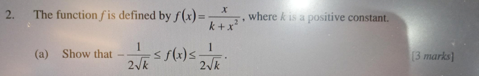 The function f is defined by f(x)= x/k+x^2  , where k is a positive constant. 
(a) Show that - 1/2sqrt(k) ≤ f(x)≤  1/2sqrt(k) . [3 marks]