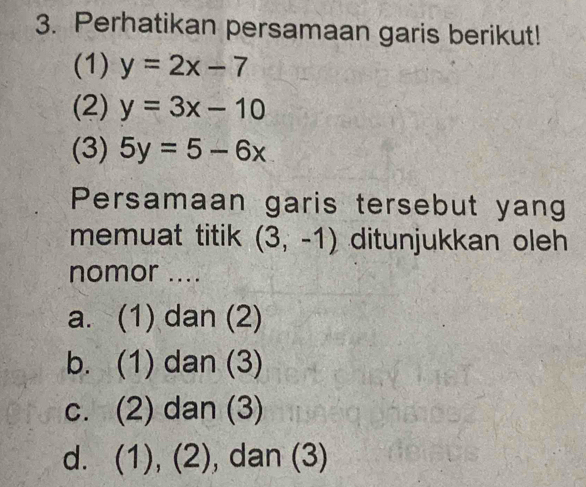 Perhatikan persamaan garis berikut!
(1) y=2x-7
(2) y=3x-10
(3) 5y=5-6x
Persamaan garis tersebut yang
memuat titik (3,-1) ditunjukkan oleh
nomor ....
a. (1) dan (2)
b. (1) dan (3)
c. (2) dan (3)
d. (1), (2), dan (3)