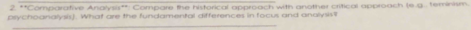 Comparative Analysis**: Compare the historical approach with another critical approach (e,g . teminism. 
psychoanalysis). What are the fundamental differences in focus and analysis? 
_