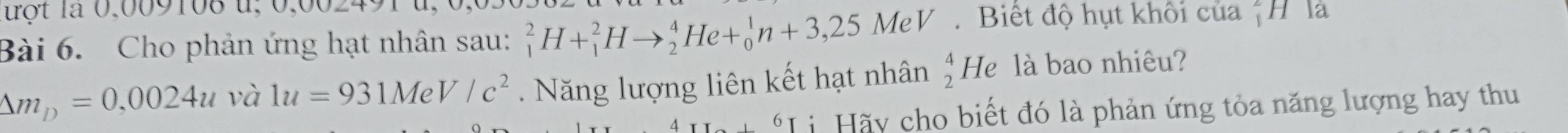 tột là 0,009108 u, 0,00249, 
Bài 6. Cho phản ứng hạt nhân sau: _1^(2H+_1^2Hto _2^4He+_0^1n+3,25MeV Biết độ hụt khối của *H la
△ m_D)=0,0024u1 1u=931MeV/c^2. Năng lượng liên kết hạt nhân beginarrayr 4 2endarray He là bao nhiêu? 
*Li Hãy cho biết đó là phản ứng tỏa năng lượng hay thu