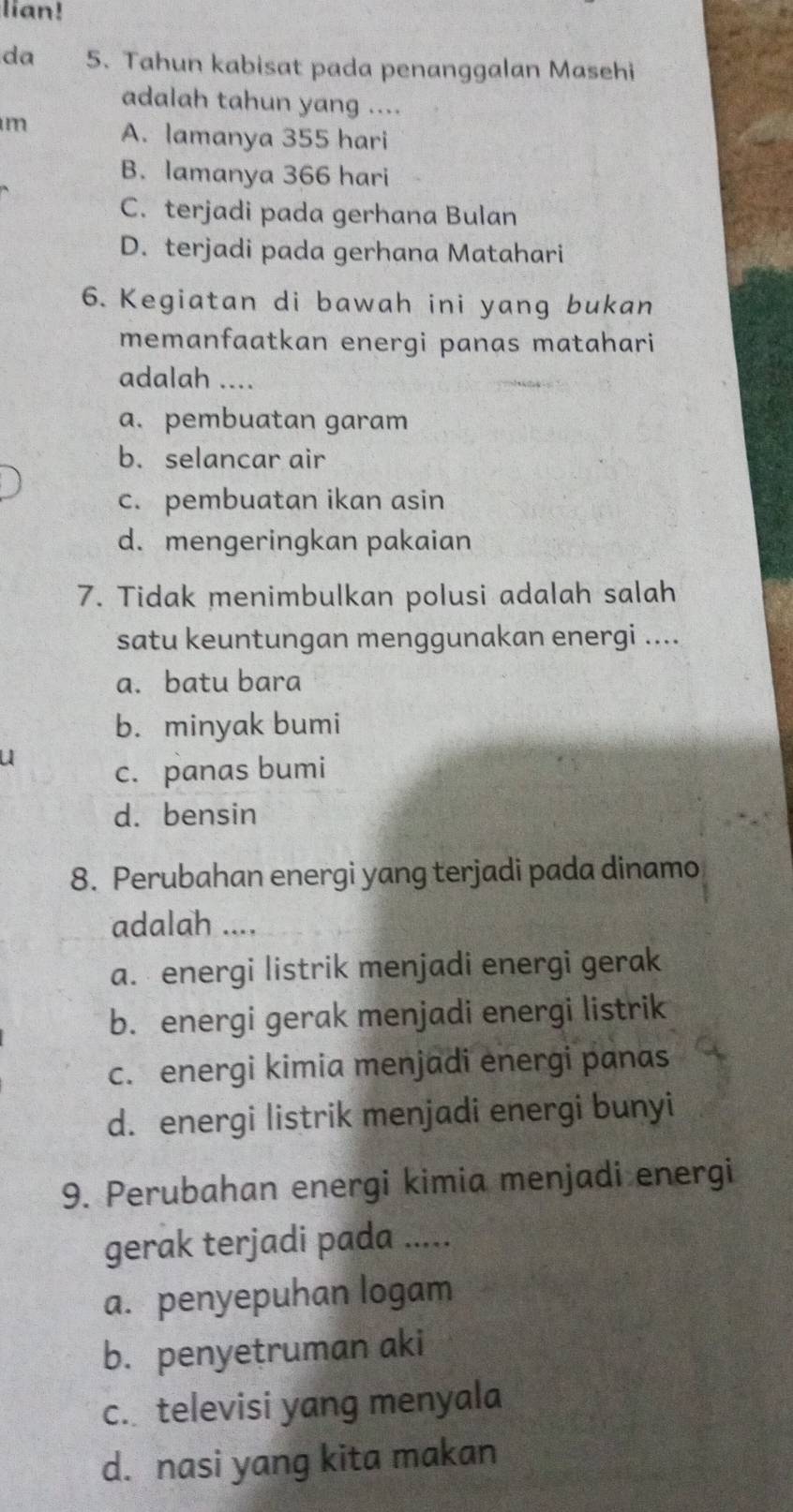 lian!
da 5. Tahun kabisat pada penanggalan Masehi
adalah tahun yang ....
m A. lamanya 355 hari
B. lamanya 366 hari
C. terjadi pada gerhana Bulan
D. terjadi pada gerhana Matahari
6. Kegiatan di bawah ini yang bukan
memanfaatkan energi panas matahari
adalah ....
a. pembuatan garam
b. selancar air
c. pembuatan ikan asin
d. mengeringkan pakaian
7. Tidak menimbulkan polusi adalah salah
satu keuntungan menggunakan energi ....
a. batu bara
b. minyak bumi
a
c. panas bumi
d. bensin
8. Perubahan energi yang terjadi pada dinamo
adalah ....
a. energi listrik menjadi energi gerak
b. energi gerak menjadi energi listrik
c. energi kimia menjadi energi panas
d. energi listrik menjadi energi bunyi
9. Perubahan energi kimia menjadi energi
gerak terjadi pada .....
a. penyepuhan logam
b. penyetruman aki
c. televisi yang menyala
d. nasi yang kita makan