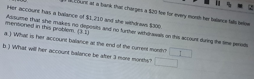 account at a bank that charges a $20 fee for every month her balance fails below 
Her account has a balance of $1,210 and she withdraws $300. 
mentioned in this problem. (3.1) 
Assume that she makes no deposits and no further withdrawals on this account during the time periods 
a.) What is her account balance at the end of the current month? □ 
b.) What will her account balance be after 3 more months? □