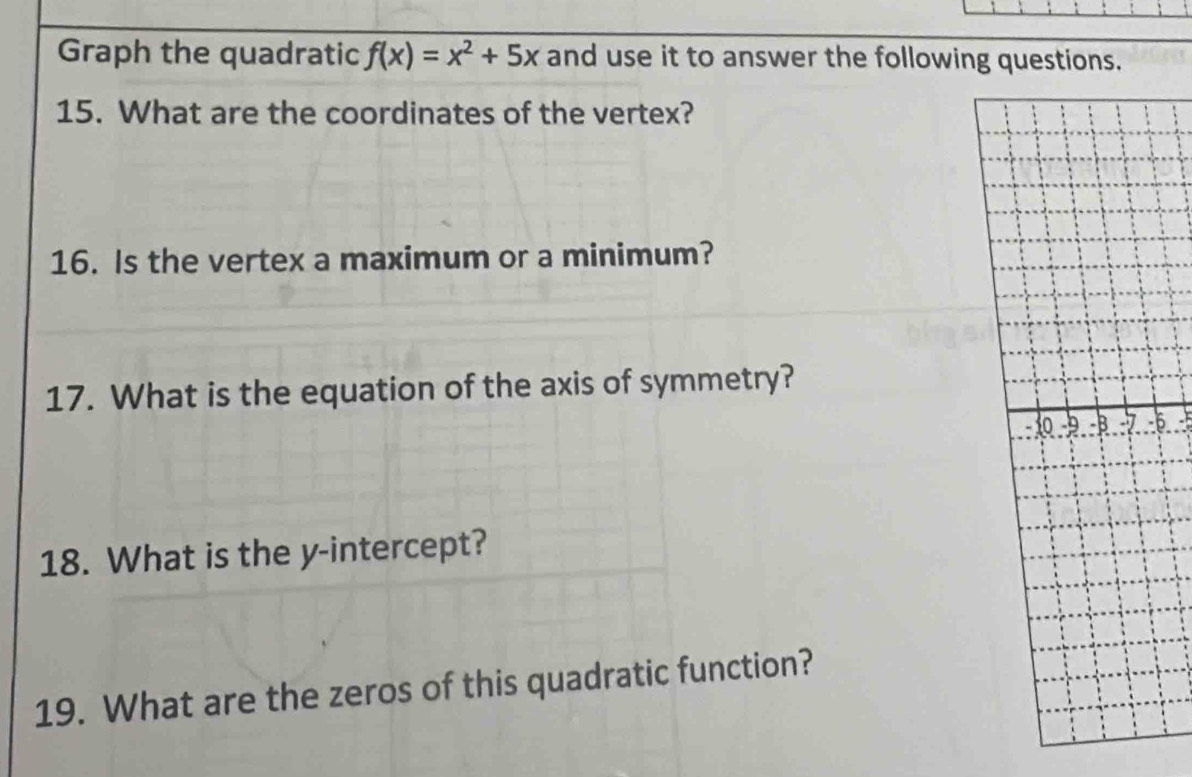 Graph the quadratic f(x)=x^2+5x and use it to answer the following questions. 
15. What are the coordinates of the vertex? 
16. Is the vertex a maximum or a minimum? 
17. What is the equation of the axis of symmetry? 
6 - 
18. What is the y-intercept? 
19. What are the zeros of this quadratic function?