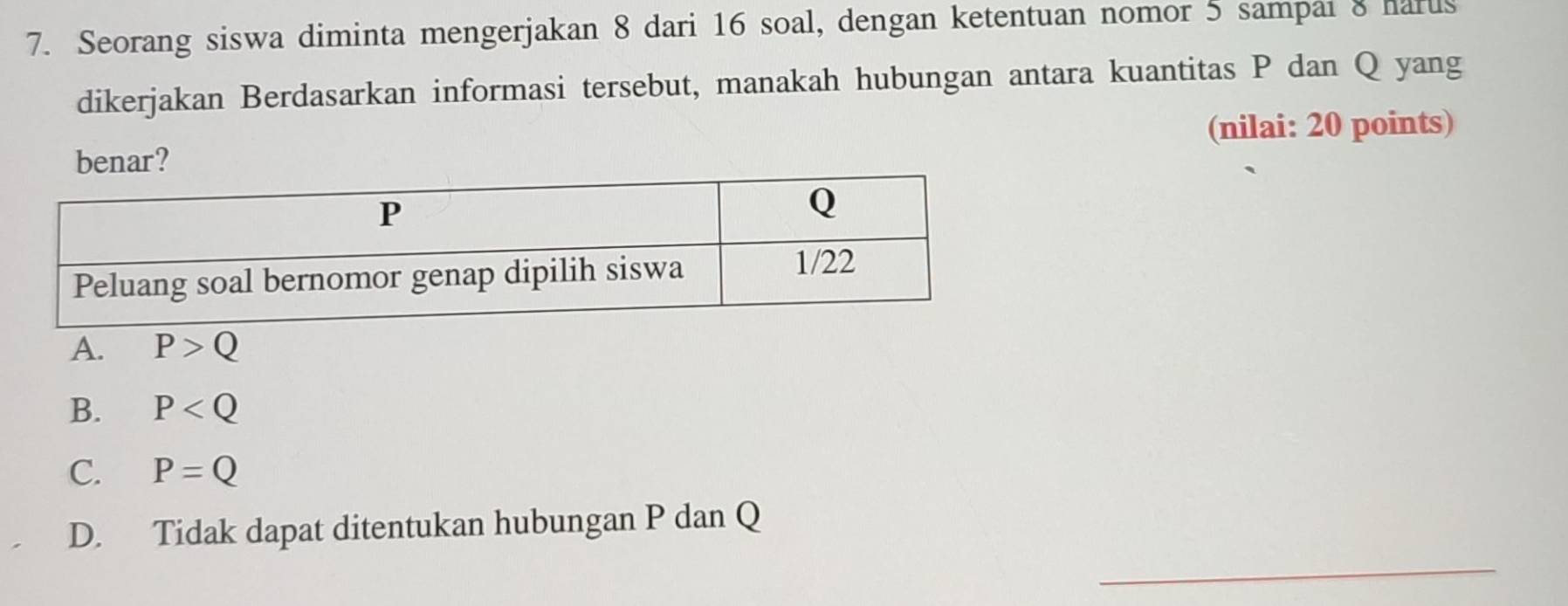 Seorang siswa diminta mengerjakan 8 dari 16 soal, dengan ketentuan nomor 5 sampai 8 harus
dikerjakan Berdasarkan informasi tersebut, manakah hubungan antara kuantitas P dan Q yang
(nilai: 20 points)
benar?
A. P>Q
B. P
C. P=Q
_
D. Tidak dapat ditentukan hubungan P dan Q