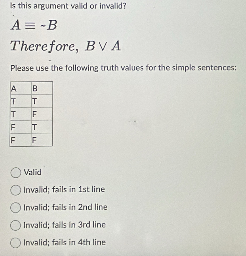 Is this argument valid or invalid?
Aequiv sim B
Therefore, B∨ A
Please use the following truth values for the simple sentences:
Valid
Invalid; fails in 1st line
Invalid; fails in 2nd line
Invalid; fails in 3rd line
Invalid; fails in 4th line