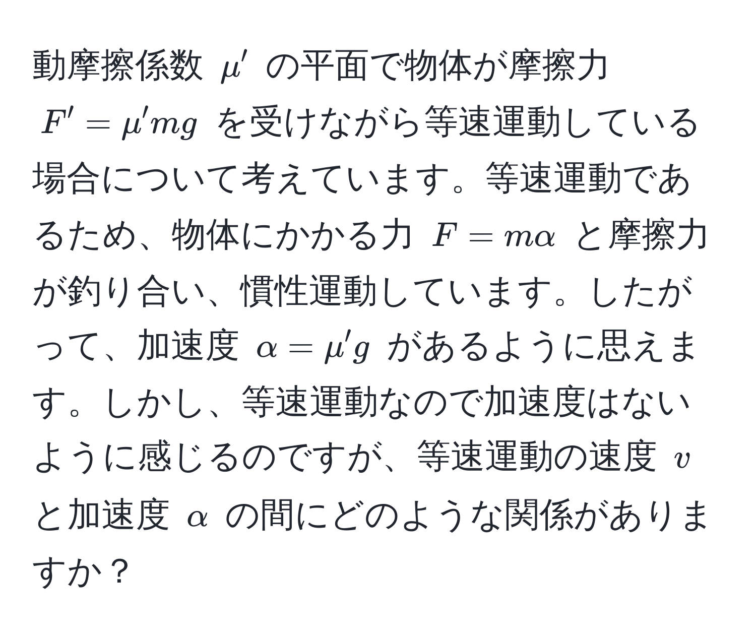 動摩擦係数 $mu'$ の平面で物体が摩擦力 $F' = mu' mg$ を受けながら等速運動している場合について考えています。等速運動であるため、物体にかかる力 $F = malpha$ と摩擦力が釣り合い、慣性運動しています。したがって、加速度 $alpha = mu' g$ があるように思えます。しかし、等速運動なので加速度はないように感じるのですが、等速運動の速度 $v$ と加速度 $alpha$ の間にどのような関係がありますか？