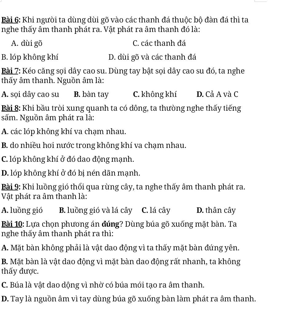 Khi người ta dùng dùi gõ vào các thanh đá thuộc bộ đàn đá thì ta
nghe thấy âm thanh phát ra. Vật phát ra âm thanh đó là:
A. dùi gõ C. các thanh đá
B. lóp không khí D. dùi gõ và các thanh đá
Bài 7: Kéo căng sợi dây cao su. Dùng tay bật sọi dây cao su đó, ta nghe
thấy âm thanh. Nguồn âm là:
A. sọi dây cao su B. bàn tay C. không khí D. Cả A và C
Bài 8: Khi bầu tròi xung quanh ta có dông, ta thường nghe thấy tiếng
sấm. Nguồn âm phát ra là:
A. các lóp không khí va chạm nhau.
B. do nhiều hơi nước trong không khí va chạm nhau.
C. lóp không khí ở đó dao động mạnh.
D. lóp không khí ở đó bị nén dãn mạnh.
Bài 9: Khi luồng gió thổi qua rừng cây, ta nghe thấy âm thanh phát ra.
Vật phát ra âm thanh là:
A. luồng gió B. luồng gió và lá cây C. lá cây D. thân cây
Bài 10: Lựa chọn phương án đúng? Dùng búa gõ xuống mặt bàn. Ta
nghe thấy âm thanh phát ra thì:
A. Mặt bàn không phải là vật dao động vì ta thấy mặt bàn đứng yên.
B. Mặt bàn là vật dao động vì mặt bàn dao động rất nhanh, ta không
thấy được.
C. Búa là vật dao dộng vì nhờ có búa mới tạo ra âm thanh.
D. Tay là nguồn âm vì tay dùng búa gõ xuống bàn làm phát ra âm thanh.