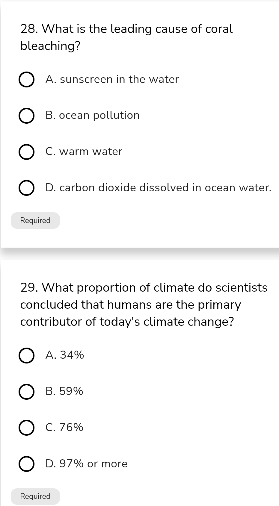 What is the leading cause of coral
bleaching?
A. sunscreen in the water
B. ocean pollution
C. warm water
D. carbon dioxide dissolved in ocean water.
Required
29. What proportion of climate do scientists
concluded that humans are the primary
contributor of today's climate change?
A. 34%
B. 59%
C. 76%
D. 97% or more
Required