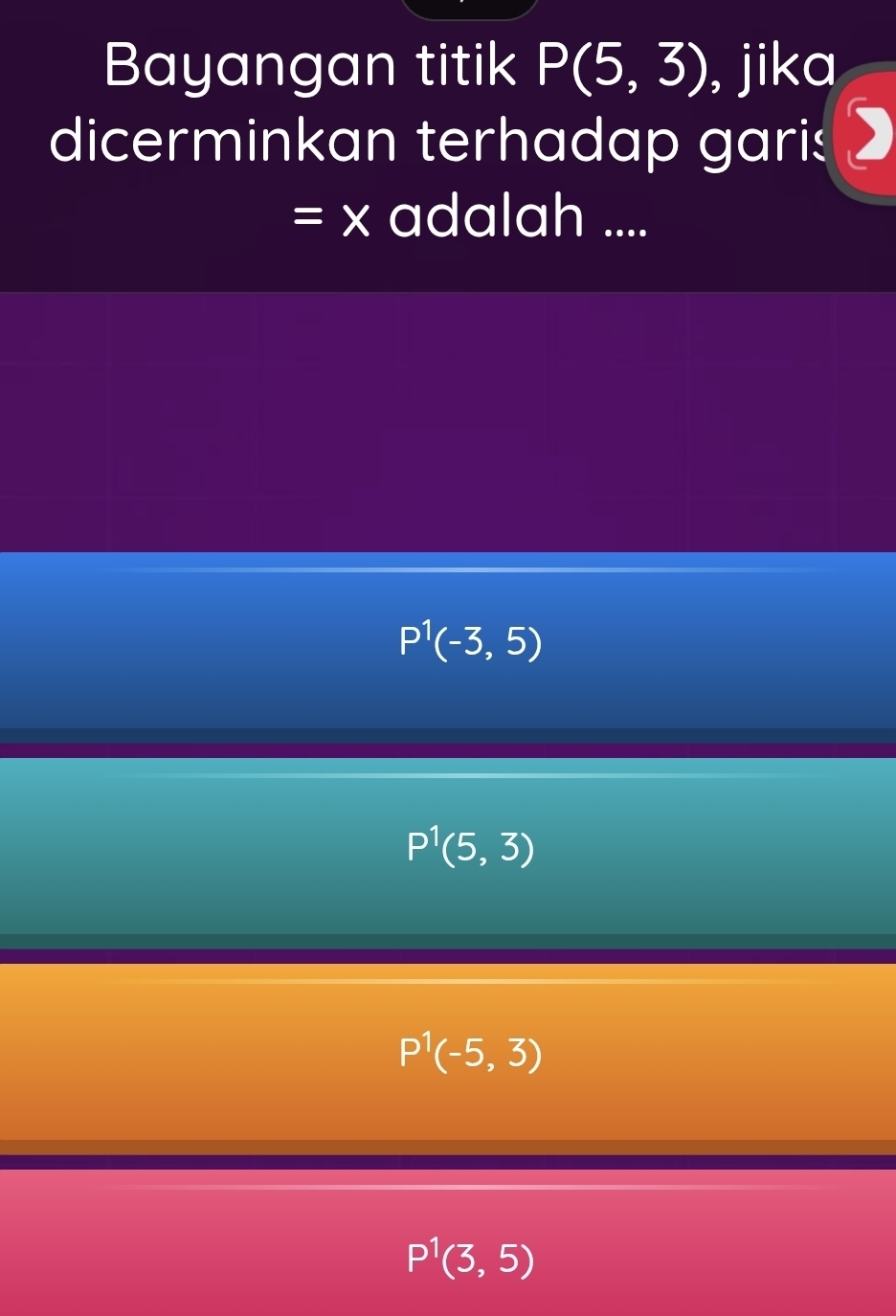 Bayangan titik P(5,3) , jika
dicerminkan terhadap garis
=x adalah ....
P^1(-3,5)
P^1(5,3)
P^1(-5,3)
P^1(3,5)