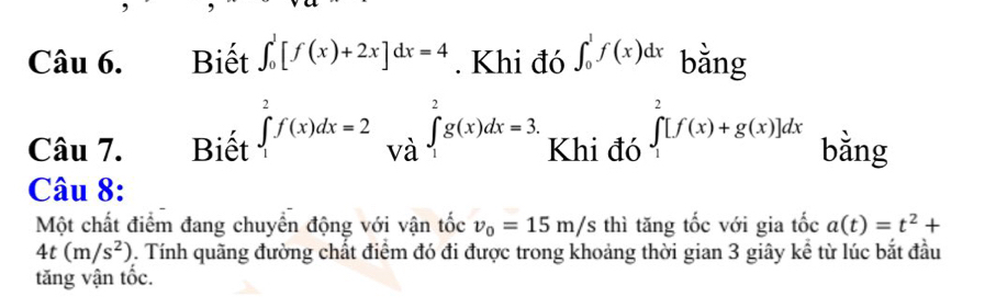 Biết ∈t _0^(1[f(x)+2x]dx=4. Khi đó ∈t _0^1f(x)dx bằng 
Câu 7. Biết ∈tlimits _1^2f(x)dx=2 và ∈t _1^2g(x)dx=3, Khi đó ∈tlimits _1^2[f(x)+g(x)]dx bằng 
Câu 8: 
Một chất điểm đang chuyển động với vận tốc v_0)=15m/s thì tăng tốc với gia tốc a(t)=t^2+
4t(m/s^2). Tính quãng đường chất điểm đó đi được trong khoảng thời gian 3 giây kể từ lúc bắt đầu 
tăng vận tốc.