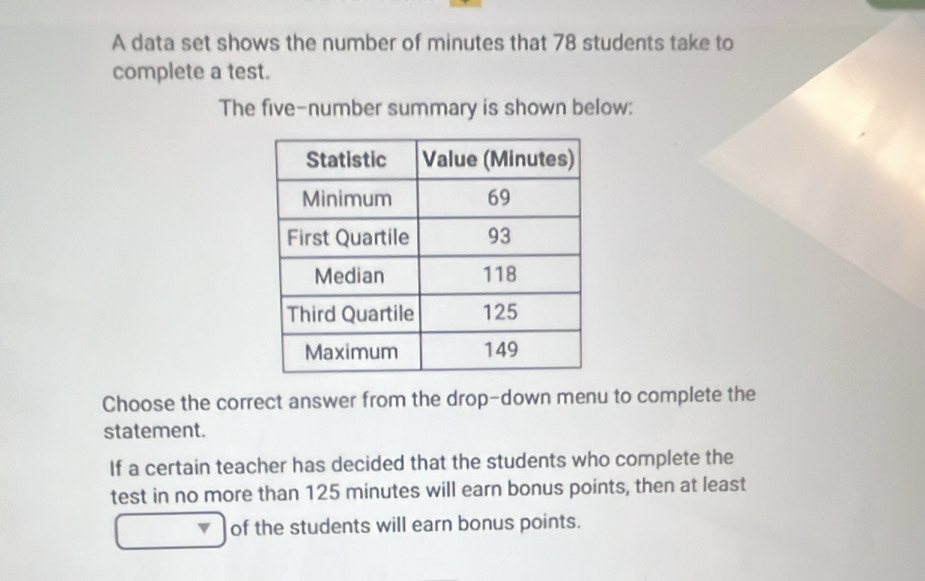 A data set shows the number of minutes that 78 students take to 
complete a test. 
The five-number summary is shown below: 
Choose the correct answer from the drop-down menu to complete the 
statement. 
If a certain teacher has decided that the students who complete the 
test in no more than 125 minutes will earn bonus points, then at least 
of the students will earn bonus points.