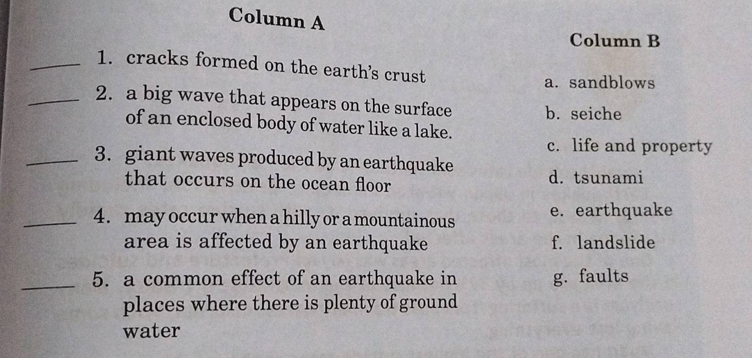 Column A
Column B
_1. cracks formed on the earth's crust
a. sandblows
_2. a big wave that appears on the surface
b. seiche
of an enclosed body of water like a lake.
c. life and property
_3. giant waves produced by an earthquake
that occurs on the ocean floor d. tsunami
_4. may occur when a hilly or a mountainous
e. earthquake
area is affected by an earthquake f. landslide
_5. a common effect of an earthquake in g. faults
places where there is plenty of ground
water