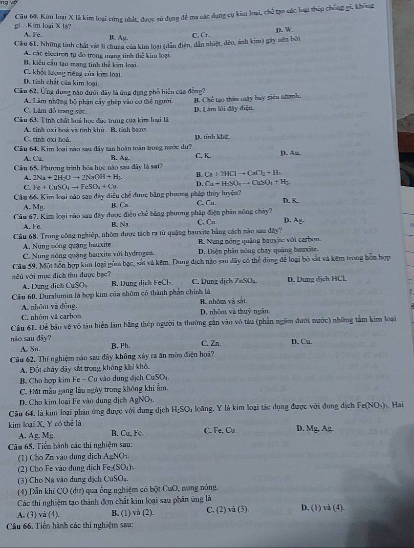 ng vớ
Câu 60. Kim loại X là kim loại cứng nhất, được sử dụng để mạ các dụng cụ kim loại, chế tạo các loại thép chống gi, không
gi.Kim loại X là?
A. Fe. C. Cr. D. W.
B. Ag.
Câu 61. Những tính chất vật li chung của kim loại (dẫn điện, dẫn nhiệt, đèo, ánh kim) gây nên bởi
A. các electron tự do trong mạng tinh thể kim loại.
B. kiểu cấu tạo mạng tinh thể kim loại.
C. khối lượng riêng của kím loại.
D. tính chất của kim loại.
Câu 62. Ứng dụng nào dưới đây là ứng dụng phổ biến của đồng?
A. Làm những bộ phận cẩy ghép vào cơ thể người. B. Chế tạo thân mây bay siêu nhanh.
C. Làm đồ trang sức.
D. Làm lõi dây điện
Câu 63. Tính chất hoá học đặc trưng của kim loại là
A. tính oxi hoá và tính khử. B. tính bazơ.
C. tính oxi hoá D. tính khử.
Câu 64. Kim loại nào sau đây tan hoàn toàn trong nước dư? D. Au
A. Cu. B. Ag C. K.
Câu 65. Phương trình hóa học nào sau đây là sai?
A. 2Na+2H_2Oto 2NaOH+H_2. B. Ca+2HClto CaCl_2+H_2
C. Fe+CuSO_4to FeSO_4+Cu.
D. Cu+H_2SO_4to CuSO_4+H_2.
Câu 66. Kim loại nào sau đây điều chế được bằng phương pháp thủy luyện?
A. Mg. B. Ca C. Cu. D. K.
Câu 67. Kim loại nào sau đây được điều chế bằng phương pháp điện phân nóng chây? D. Ag.
A. Fe. B. Na. C. Cu.
Câu 68. Trong công nghiệp, nhôm được tách ra từ quặng bauxite bằng cách nào sau đây?
A. Nung nóng quặng bauxite. B. Nung nóng quặng bauxite với carbon.
C. Nung nóng quặng bauxite với hydrogen. D. Điện phân nóng chảy quặng bauxite.
Câu 59. Một hỗn hợp kim loại gồm bạc, sắt và kẽm. Dung dịch nào sau đây có thể dùng để loại bỏ sắt và kẽm trong hỗn hợp
vêú với mục đích thu được bạc?
A. Dung dịch CuSO₄. B. Dung dịch FeCl₂. C. Dung dịch ZnSO₄. D. Dung dịch HCl.
Câu 60. Duralumin là hợp kim của nhôm có thành phần chính là
A. nhôm và đồng. B. nhôm và sắt
C. nhôm và carbon. D. nhôm và thuỷ ngân.
Câu 61. Để bảo vệ vỏ tàu biển làm bằng thép người ta thường gắn vào vỏ tàu (phần ngâm dưới nước) những tấm kim loại
nào sau đây?
A. Sn. B. Pb. C. Zn. D. Cu.
Câu 62. Thí nghiệm nào sau đây không xảy ra ăn mòn điện hoá?
A. Đốt cháy dây sắt trong không khí khô.
B. Cho hợp kim Fe - Cu vào dung dịch CuSO₄.
C. Đặt mẫu gang lâu ngày trong không khí ẩm.
D. Cho kim loại Fe vào dung dịch AgNO_3.
Câu 64. là kim loại phản ứng được với dung dịch H_2SO_4 loãng, Y là kim loại tác dụng được với dung dịch Fe (NO_3). Hai
kim loại X, Y có thể là D. Mg, Ag.
A. Ag,Mg. B. Cu, Fe. C. Fe, Cu.
Câu 65. Tiến hành các thí nghiệm sau:
(1) Cho Zn vào dung dịch AgNO_3
(2) Cho Fe vào dung dịch Fe_2(SO_4)_3.
(3) Cho Na vào dung dịch CuS O4.
(4) Dẫn khí CO (dư) qua ống nghiệm có bột CuO, nung nóng.
Các thí nghiệm tạo thành đơn chất kim loại sau phản ứng là
A. (3) và (4). B. (1) và (2). C. (2) và (3). D. (1) và (4).
Câu 66. Tiến hành các thí nghiệm sau: