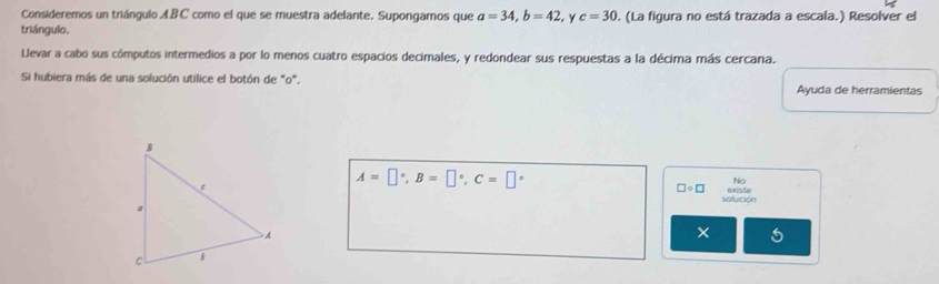 Consideremos un triángulo ABC como el que se muestra adelante. Supongamos que a=34, b=42 y c=30
triángulo. . (La figura no está trazada a escala.) Resolver el 
Llevar a cabo sus cómputos intermedios a por lo menos cuatro espacios decimales, y redondear sus respuestas a la décima más cercana. 
Si hubiera más de una solución utilice el botón de "o". Ayuda de herramientas
A=□°, B=□°, C=□°
No
□ circ □
solución 
×