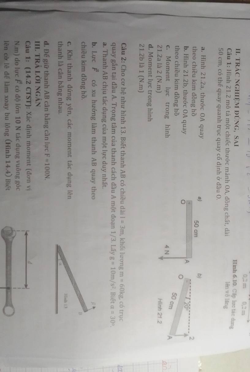 0,2 m 0, 2 m
I. tRÁC NGHIệM đÚNG, SAI
Hình 6.10. Cặp lực tác dung
Cầu 1: Hình 21.2 mô tả một chiếc thước mảnh OA, đồng chất, dài lèn vō lǎng
50 cm, có thể quay quanh trục quay cố định ở đầu O.
a. Hình 21.2a, thước OA quay a)
theo chiều kim đồng hồ 50 cm
b)
2
A
20°
b. Hình 21.2b, thước OA quay 。
theo chiều kim đồng hồ
50 cm A
c. Moment lực trong hình 4 N Hình 21.2
21.2a là 2 (N.m)
d. Moment lực trong hình
21.2b là 1 (N.m)
Câu 2: Cho cơ hệ như hình 13. Biết thanh AB có chiều dài I=3m , khối lượng m=60kg có trục
quay gấn tại đầu A. Trọng tâm của thanh cách đầu A một đoạn 1/3. Lãy g=10m/s^2. Biết alpha =30°.
a. Thanh AB chịu tác dụng của một lực duy nhất.
b. Lực vector F có xu hướng làm thanh AB quay theo
chiều kim dồng hồ.
B
c. Khi thanh đứng yên, các moment tác dụng lên Hinh 13
thanh là cân bằng nhau. α
đ. Để giữ thanh AB cân bằng cần lực F=100N. 
III. tRả lời ngán
Câu 1: (14.2 CTST): Xác định moment (đơn vị
N.m) do lực F có độ lớn 10 N tác dụng vuông góc
lên cờ lê để làm xoay bu lông (Hình 14.4) Biết