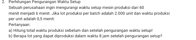 Perhitungan Pengurangan Waktu Setup 
Sebuah perusahaan ingin mengurangi waktu setup mesin produksi dari 60
menit menjadi 6 menit. Jika lot produksi per batch adalah 2.000 unit dan waktu produksi 
per unit adalah 0,5 menit: 
Pertanyaan: 
a) Hitung total waktu produksi sebelum dan setelah pengurangan waktu setup! 
b) Berapa lot yang dapat diproduksi dalam waktu 8 jam setelah pengurangan setup?