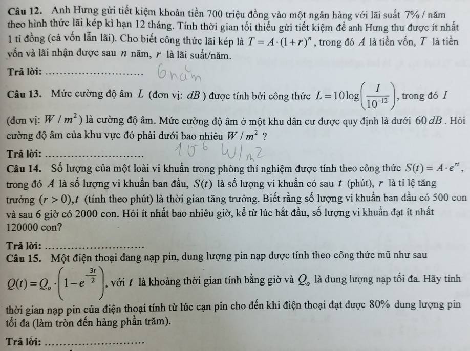 Anh Hưng gửi tiết kiệm khoản tiền 700 triệu đồng vào một ngân hàng với lãi suất 7% / năm
theo hình thức lãi kép kì hạn 12 tháng. Tính thời gian tối thiểu gửi tiết kiệm để anh Hưng thu được ít nhất
1 tỉ đồng (cả vốn lẫn lãi). Cho biết công thức lãi kép là T=A· (1+r) , trong đó A là tiền vốn, T là tiền
vốn và lãi nhận được sau n năm, r là lãi suất/năm.
Trã lời:_
Câu 13. Mức cường độ âm L (đơn vị: dB ) được tính bởi công thức L=10log ( I/10^(-12) ) , trong đó I
(đơn vị: W/m^2) là cường độ âm. Mức cường độ âm ở một khu dân cư được quy định là dưới 60 dB . Hỏi
cường độ âm của khu vực đó phải dưới bao nhiêu W/m^2 ?
Trả lời:_
Câu 14. Số lượng của một loài vi khuẩn trong phòng thí nghiệm được tính theo công thức S(t)=A· e^n,
trong đó A là số lượng vi khuẩn ban đầu, S(t) là số lượng vi khuẩn có sau t (phút), r là tỉ lệ tăng
trưởng (r>0) 1,t (tính theo phút) là thời gian tăng trưởng. Biết rằng số lượng vi khuẩn ban đầu có 500 con
và sau 6 giờ có 2000 con. Hỏi ít nhất bao nhiêu giờ, kể từ lúc bắt đầu, số lượng vi khuẩn đạt ít nhất
120000 con?
Trả lời:_
Câu 15. Một điện thoại đang nạp pin, dung lượng pin nạp được tính theo công thức mũ như sau
Q(t)=Q_o· (1-e^(-frac 3t)2) , với t là khoảng thời gian tính bằng giờ và Q_o là dung lượng nạp tối đa. Hãy tính
thời gian nạp pin của điện thoại tính từ lúc cạn pin cho đến khi điện thoại đạt được 80% dung lượng pin
tối đa (làm tròn đến hàng phần trăm).
Trã lời:_