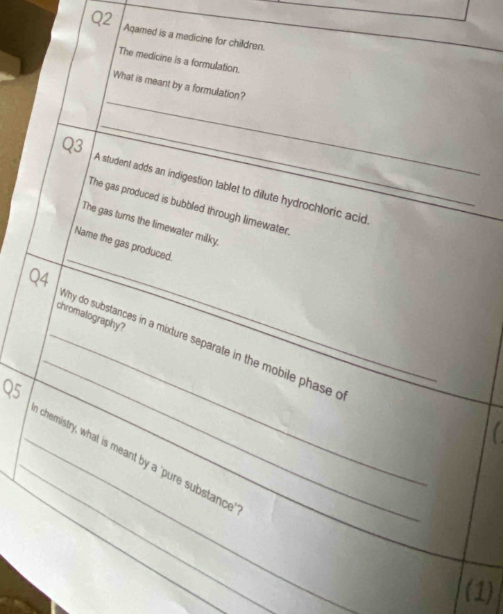 Aqamed is a medicine for children. 
The medicine is a formulation. 
_ 
What is meant by a formulation? 
_ 
Q3 A student adds an indigestion tablet to dilute hydrochloric acid 
The gas produced is bubbled through limewater 
The gas turns the limewater milky 
_ 
Name the gas produced. 
24 
chromatography? 
_ 
_why do substances in a mixture separate in the mobile phase o 
O5 
_ 
_chemistry, what is meant by a 'pure substance_ 
_ 
(1)