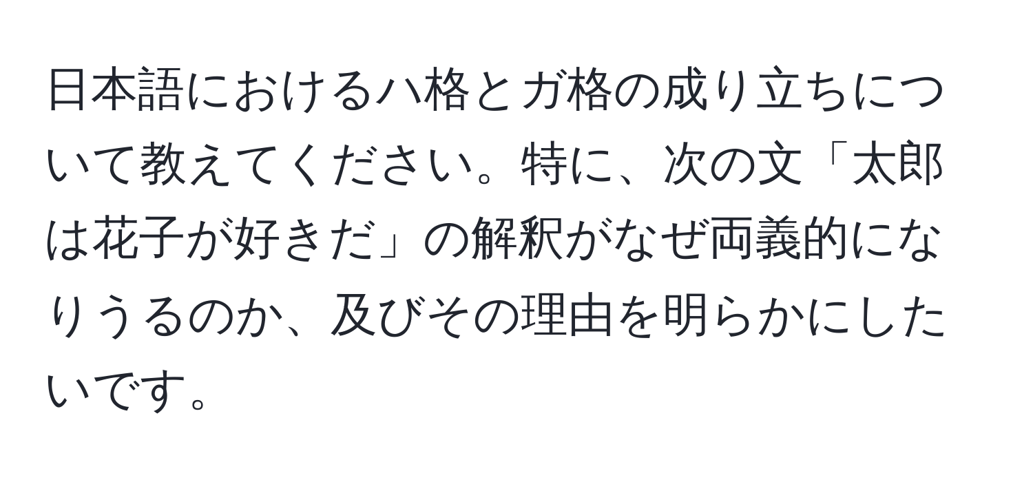 日本語におけるハ格とガ格の成り立ちについて教えてください。特に、次の文「太郎は花子が好きだ」の解釈がなぜ両義的になりうるのか、及びその理由を明らかにしたいです。