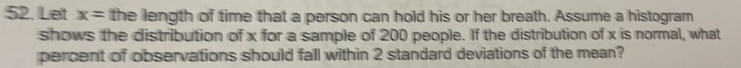 Let x= the length of time that a person can hold his or her breath. Assume a histogram 
shows the distribution of x for a sample of 200 people. If the distribution of x is normal, what 
percent of observations should fall within 2 standard deviations of the mean?