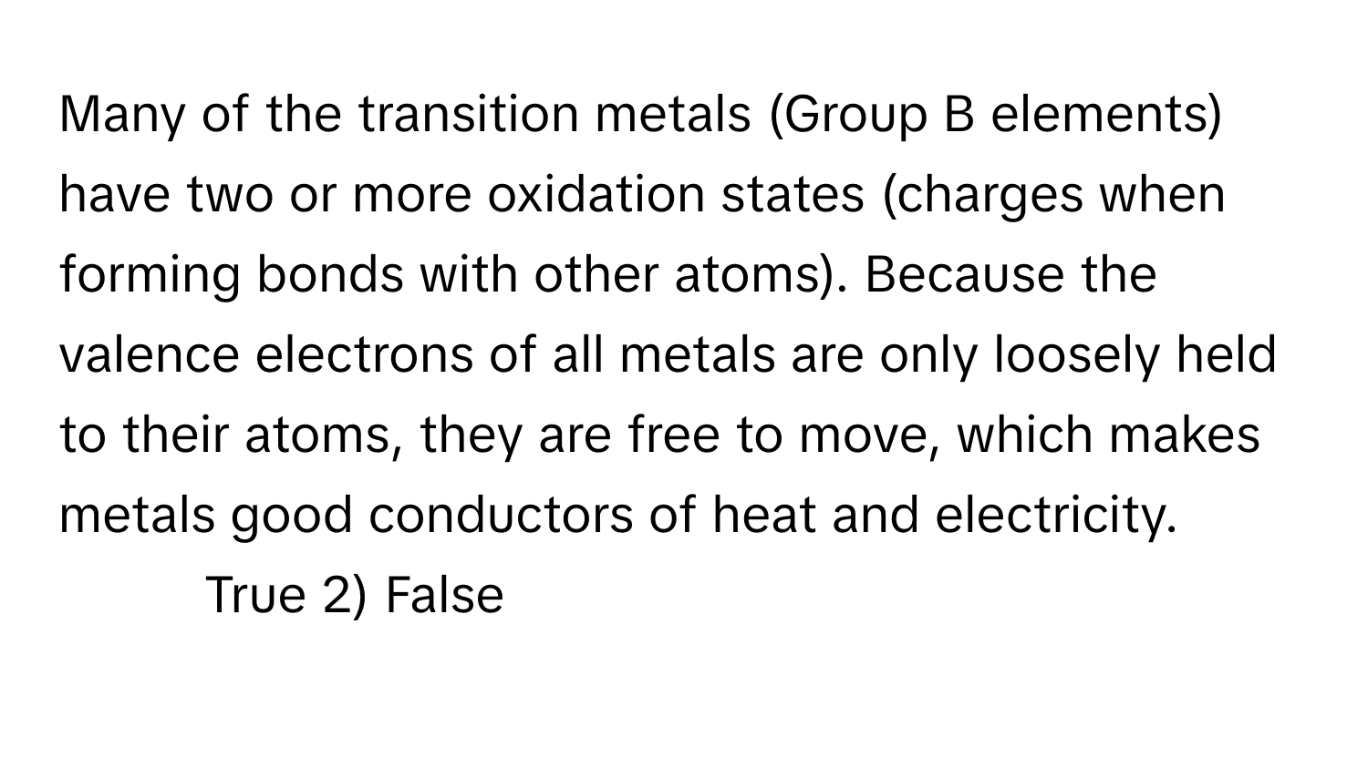 Many of the transition metals (Group B elements) have two or more oxidation states (charges when forming bonds with other atoms). Because the valence electrons of all metals are only loosely held to their atoms, they are free to move, which makes metals good conductors of heat and electricity.

1) True 2) False