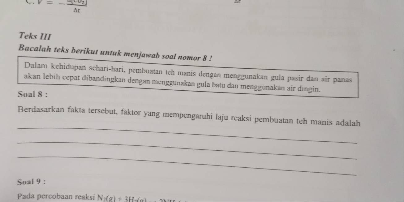 V=-frac a[cU_2](△ t)^(Teks III 
Bacalah teks berikut untuk menjawab soal nomor 8! 
Dalam kehidupan sehari-hari, pembuatan teh manis dengan menggunakan gula pasir dan air panas 
akan lebih cepat dibandingkan dengan menggunakan gula batu dan menggunakan air dingin. 
Soal 8 : 
_ 
Berdasarkan fakta tersebut, faktor yang mempengaruhi laju reaksi pembuatan teh manis adalah 
_ 
_ 
Soal 9 : 
Pada percobaan reaksi N_2)(g)+3H_2(g)