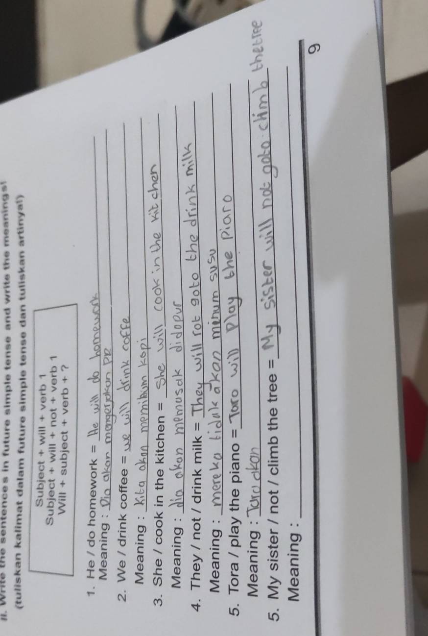 Write the sentences in future simple tense and write the meanings 
(tuliskan kalimat dalam future simple tense dan tuliskan artinyal) 
Subject + will + verb 1 
Subject + will + not + verb 1 
Will + subject + verb + ? 
1. He / do homework =_ 
Meaning :_ 
2. We / drink coffee =_ 
Meaning :_ 
3. She / cook in the kitchen =_ 
Meaning :_ 
4. They / not / drink milk = _ 
Meaning : 
_ 
5. Tora / play the piano = 
_ 
Meaning : 
_ 
5. My sister / not / climb the tree = 
_ 
Meaning : 
_ 
9