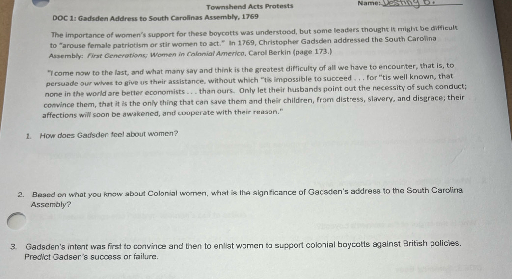 Townshend Acts Protests 
Name:_ 
DOC 1: Gadsden Address to South Carolinas Assembly, 1769 
The importance of women’s support for these boycotts was understood, but some leaders thought it might be difficult 
to “arouse female patriotism or stir women to act.” In 1769, Christopher Gadsden addressed the South Carolina 
Assembly: First Generations; Women in Colonial America, Carol Berkin (page 173.) 
"I come now to the last, and what many say and think is the greatest difficulty of all we have to encounter, that is, to 
persuade our wives to give us their assistance, without which “tis impossible to succeed . . . for “tis well known, that 
none in the world are better economists . . . than ours. Only let their husbands point out the necessity of such conduct; 
convince them, that it is the only thing that can save them and their children, from distress, slavery, and disgrace; their 
affections will soon be awakened, and cooperate with their reason." 
1. How does Gadsden feel about women? 
2. Based on what you know about Colonial women, what is the significance of Gadsden's address to the South Carolina 
Assembly? 
3. Gadsden's intent was first to convince and then to enlist women to support colonial boycotts against British policies. 
Predict Gadsen's success or failure.