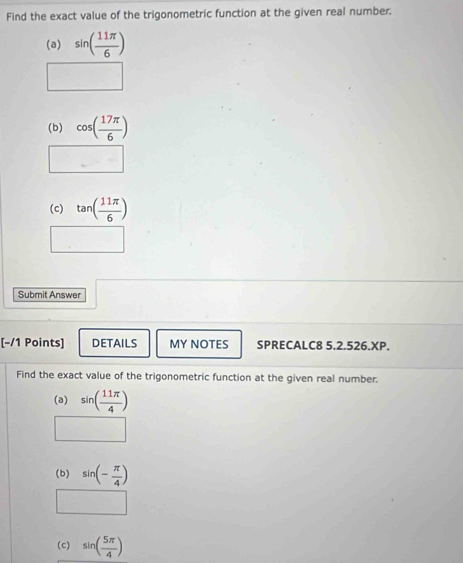 Find the exact value of the trigonometric function at the given real number. 
(a) sin ( 11π /6 )
(b) cos ( 17π /6 )
(c) tan ( 11π /6 )
Submit Answer 
[−/1 Points] DETAILS MY NOTES SPRECALC8 5.2.526.XP. 
Find the exact value of the trigonometric function at the given real number. 
(a) sin ( 11π /4 )
(b) sin (- π /4 )
(c) sin ( 5π /4 )