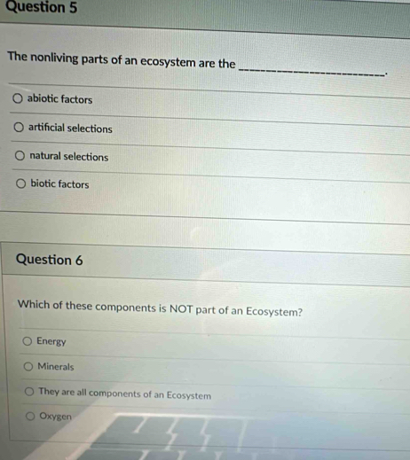 The nonliving parts of an ecosystem are the
abiotic factors
artificial selections
natural selections
biotic factors
Question 6
Which of these components is NOT part of an Ecosystem?
Energy
Minerals
They are all components of an Ecosystem
Oxygen