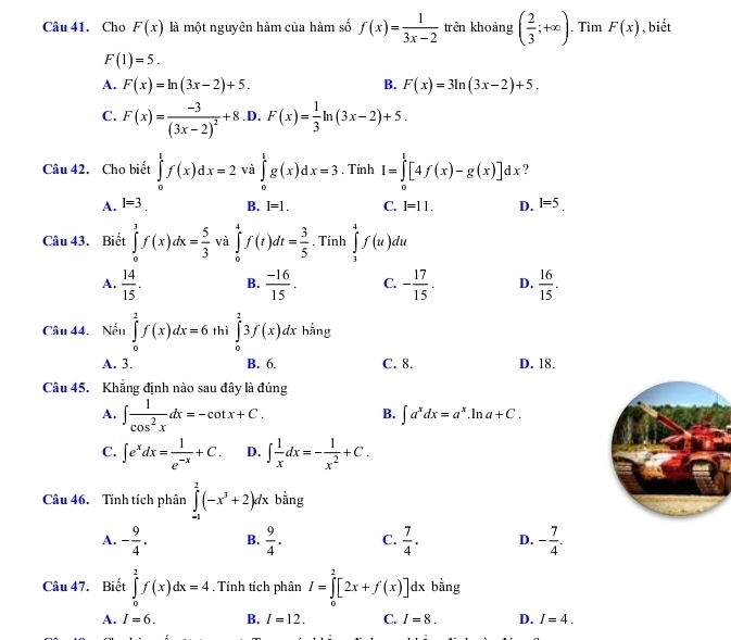 Cho F(x) là một nguyên hàm của hàm số f(x)= 1/3x-2  trên khoảng ( 2/3 ;+∈fty ). Tìm F(x) , biết
F(1)=5.
A. F(x)=ln (3x-2)+5. B. F(x)=3ln (3x-2)+5.
C. F(x)=frac -3(3x-2)^2+8.D.F(x)= 1/3 ln (3x-2)+5.
Câu 42. Cho biết ∈tlimits _0^(tf(x)dx=2 và ∈tlimits _0^1g(x)dx=3. Tính I=∈tlimits _0^l[4f(x)-g(x)]dx ?
A. I=3. B. I=1. C. I=11. D. I=5.
Câu 43. Biết ∈tlimits _0^1f(x)dx=frac 5)3 và ∈tlimits _0^(4f(t)dt=frac 3)5 , Tính ∈tlimits _3^(4f(u)du
A. frac 14)15. B.  (-16)/15 . C. - 17/15 . D.  16/15 .
Câu 44.  Nếu ∈tlimits _0^(2f(x)dx=6 thì ∈tlimits _0^23f(x)dx hằng
A. 3. B. 6. C. 8. D. 18.
Câu 45. Khẳng định nào sau đây là đúng
A. ∈t frac 1)cos^2xdx=-cot x+C.
B. ∈t a^xdx=a^x. .ln a+C.
C. ∈t e^xdx= 1/e^(-x) +C. D. ∈t  1/x dx=- 1/x^2 +C.
Câu 46. Tĩnh tích phân ∈tlimits _(-1)^2(-x^3+2)dx bằng
A. - 9/4 . B.  9/4 . C.  7/4 · D. - 7/4 .
Câu 47. Biết ∈tlimits _0^2f(x)dx=4 , Tính tích phân I=∈tlimits _0^2[2x+f(x)]dx bằng
A. I=6. B. I=12. C. I=8. D. I=4.