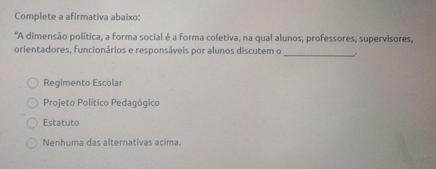 Complete a afirmativa abaixo:
“A dimensão política, a forma social é a forma coletiva, na qual alunos, professores, supervisores,
orientadores, funcionários e responsáveis por alunos discutem o
_.
Regimento Escolar
Projeto Político Pedagógico
Estatuto
Nenhuma das alternativas acima.