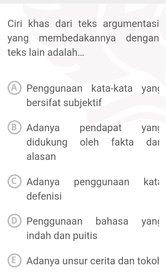 Ciri khas dari teks argumentasi
yang membedakannya dengan
teks lain adalah...
A Penggunaan kata-kata yan
bersifat subjektif
B Adanya pendapat yan!
didukung oleh fakta daı
alasan
C) Adanya penggunaan kat
defenisi
D Penggunaan bahasa yan
indah dan puitis
E Adanya unsur cerita dan tokol