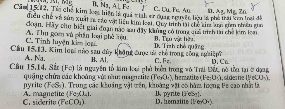 B. Na, Al, Fe. C. Cu, Fe, Au. D. Ag, Mg, Zn.
Câu 15.12. Tái chế kim loại hiện là quá trình sử dụng nguyên liệu là phế thải kim loại để
điều chế và sản xuất ra các vật liệu kim loại. Quy trình tái chế kim loại gồm nhiều giai
đoạn. Hãy cho biết giai đoạn nào sau đây không có trong quá trình tái chế kim loại.
A. Thu gom và phân loại phế liệu. B. Tạo vật liệu.
C. Tinh luyện kim loại. D. Tinh chế quặng.
Câu 15.13. Kim loại nào sau đây không được tái chế trong cồng nghiệp?
A. Na. B. Al. C. Fe. D. Cu.
Câu 15.14. Sắt (Fe) là nguyên tố kim loại phổ biến trong vỏ Trái Đất, nó tồn tại ở dạng
quặng chứa các khoáng vật như: magnetite (Fe_3O_4) , hematite (Fe_2O_3) , siderite (FeCO_3), 
pyrite (FeS_2) D. Trong các khoáng vật trên, khoáng vật có hàm lượng Fe cao nhất là
A. magnetite (Fe_3O_4). B. pyrite (FeS_2).
C. siderite (FeCO_3). D. hematite (Fe_2O_3).