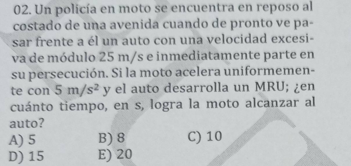 Un policía en moto se encuentra en reposo al
costado de una avenida cuando de pronto ve pa-
sar frente a él un auto con una velocidad excesi-
va de módulo 25 m/s e inmediatamente parte en
su persecución. Si la moto acelera uniformemen-
te con 5m/s^2 y el auto desarrolla un MRU; ¿en
cuánto tiempo, en s, logra la moto alcanzar al
auto?
A) 5 B) 8 C) 10
D) 15 E) 20