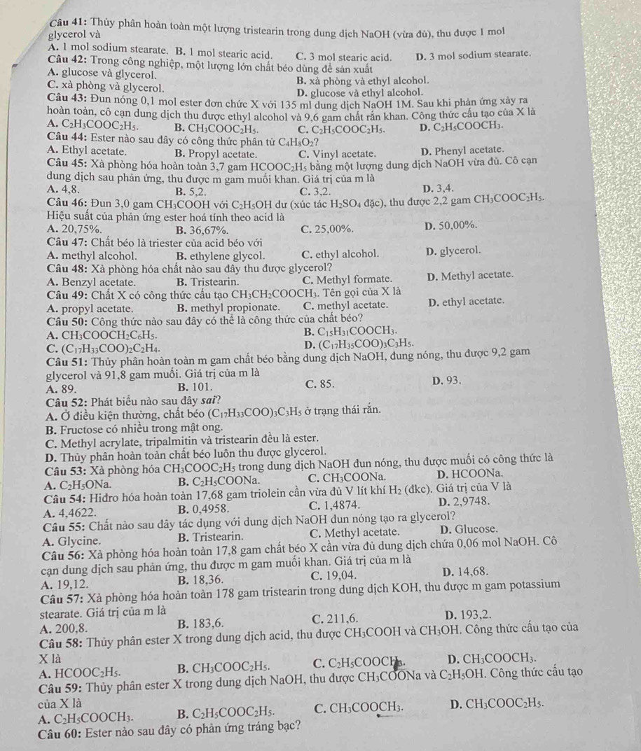 Thủy phân hoàn toàn một lượng tristearin trong dung dịch NaOH (vừa đủ), thu được 1 mol
glycerol và
A. 1 mol sodium stearate. B. 1 mol stearic acid. C. 3 mol stearic acid. D. 3 mol sodium stearate.
Câu 42: Trong công nghiệp, một lượng lớn chất béo dùng để sản xuất
A. glucose và glycerol.
C. xà phòng và glycerol. B. xà phòng và ethyl alcohol.
D. glucose và ethyl alcohol.
Câu 43: Đun nóng 0,1 mol ester đơn chức X với 135 ml dung dịch NaOH 1M. Sau khi phản ứng xảy ra
hoàn toàn, cô cạn dung dịch thu được ethyl alcohol và 9.6 gam chất răn khan. Công thức cấu tạo của X là
A. C_2H_3COOC_2H_5. B. CH_3COOC_2H_5. C. C_2H_5COOC_2H_5 D. C₂H₅COOCH₃.
Câu 44: Ester nào sau đây có công thức phân tử C_4H_8O_2?
A. Ethyl acetate. B. Propyl acetate. C. Vinyl acetate. D. Phenyl acetate.
Câu 45: Xà phòng hóa hoàn toàn 3,7 gam HCOOC₂Hs bằng một lượng dung dịch NaOH vừa dủ. Cô cạn
dung dịch sau phản ứng, thu được m gam muối khan. Giá trị của m là
A. 4,8. B. 5,2. C. 3,2. D. 3,4.
Câu 46: Đun 3,0 gam CH_3C OOH với C_2H_5OH dự (xúc tác H_2SO_4dac) , thu được 2,2 gam CH₃COOC₂H₃.
Hiệu suất của phản ứng ester hoá tính theo acid là
A. 20,75%, B. 36,67%. C. 25,00%. D. 50,00%.
Câu 47: Chất béo là triester của acid béo với
A. methyl alcohol. B. ethylene glycol. C. ethyl alcohol. D. glycerol.
Câu 48: Xà phòng hóa chất nào sau đây thu được glycerol?
A. Benzyl acetate. B. Tristearin. C. Methyl formate. D. Methyl acetate.
Câu 49: Chất X có công thức cấu tạo CH_3CH_2COO 9CH3. Tên gọi của X là
A. propyl acetate. B. methyl propionate. C. methyl acetate. D. ethyl acetate.
Câu 50: Công thức nào sau đây có thể là công thức của chất béo?
A. CH_3COOCH_2C_6H_5.
B. C_15H_31COOCH_3.
C. (C_17H_33COO)_2C_2H_4.
D. (C_17H_35COO)_3C_3H_5.
Câu 51: Thủy phân hoàn toàn m gam chất béo bằng dung dịch NaOH, đung nóng, thu được 9,2 gam
glycerol và 91,8 gam muối. Giá trị của m là
A. 89. B. 101. C. 85. D. 93.
Câu 52: Phát biểu nào sau đây sai?
A. Ở điều kiện thường, chất béo (C_17H_33COO)_3C_3H_5 ở trạng thái rắn.
B. Fructose có nhiều trong mật ong.
C. Methyl acrylate, tripalmitin và tristearin đều là ester.
D. Thủy phân hoàn toản chất béo luôn thu được glycerol.
Câu 53: Xà phòng hóa CH_3COOC_2H_5 trong dung dịch NaOH đun nóng, thu được muối có công thức là
A. C₂H₅ONa. B. C_2 I₅COONa. C. CH₃COONa. D. HCOONa.
Câu 54: Hiđro hóa hoàn toàn 17,68 gam triolein cần vừa đù V lít khí H_2 (đdkc). Giá trị của V là
A. 4,4622. B. 0,4958. C. 1,4874. D. 2,9748.
Câu 55: Chất nào sau dây tác dụng với dung dịch NaOH dun nóng tạo ra glycerol?
A. Glycine. B. Tristearin. C. Methyl acetate. D. Glucose.
Câu 56: Xà phòng hóa hoàn toàn 17,8 gam chất béo X cần vừa đủ dung dịch chứa 0,06 mol NaOH. Cô
cạn dung dịch sau phản ứng, thu được m gam muối khan. Giá trị của m là
A. 19,12. B. 18,36. C. 19,04. D. 14,68.
Câu 57: Xà phòng hóa hoàn toàn 178 gam tristearin trong dung dịch KOH, thu được m gam potassium
stearate. Giá trị của m là
A. 200,8. B. 183,6. C. 211,6. D. 193,2.
Câu 58: Thủy phân ester X trong dung dịch acid, thu được CH₃COOH và CH₃OH. Công thức cấu tạo của
X là D. CH₃CO( )CH_3.
A. HCOOC₂H₅. B. CH_3COOC_2H_5. C. C_2H_5C OOCH
Câu 59: Thủy phân ester X trong dung dịch NaOH, thu được ở CH_3 COONa và C_2H_5OH 1. Công thức cấu tạo
của X là D. CH₃C OOC_2H_5.
A. C_2H_5COOCH_3. B. C_2H_5COOC_2H_5. C. CH_3COOCH_3.
Câu 60: Ester nào sau đây có phản ứng tráng bạc?