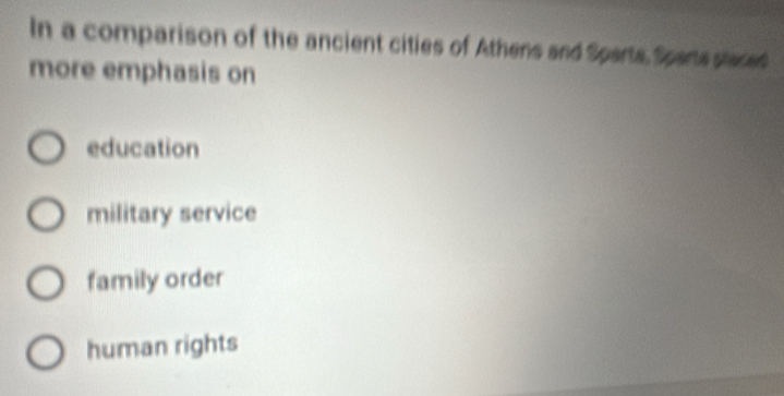 In a comparison of the ancient cities of Athens and Sparts, Sparts staced
more emphasis on
education
military service
family order
human rights