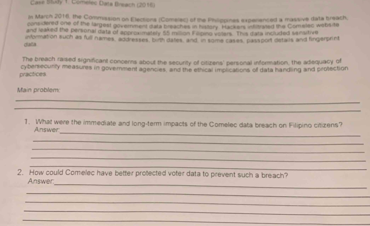 Case Study 1: Comelec Data Breach (2016) 
In March 2016, the Commission on Elections (Comellec) of the Philippines experienced a massive data breach, 
considered one of the largest government data breaches in history. Hackers infltrated the Comelec website 
and leaked the personal data of approximately 55 milllion Feipino voters. This data included sensitive 
information such as full names, addresses, birth dates, and in some cases, passport details and fingerprint 
data 
The breach raised significant concerns about the security of citizens' personal information, the adequacy of 
cybersecurity measures in government agencies, and the ethical implications of data handling and protection 
practices 
Main problem: 
_ 
_ 
_ 
1. What were the immediate and long-term impacts of the Comelec data breach on Filipino citizens? 
Answer. 
_ 
_ 
_ 
_ 
2. How could Comelec have better protected voter data to prevent such a breach? 
_ 
Answer: 
_ 
_ 
_ 
_